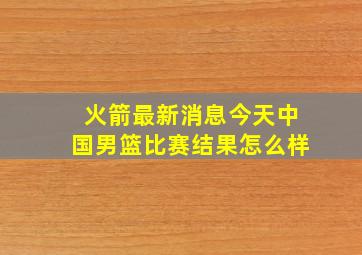 火箭最新消息今天中国男篮比赛结果怎么样