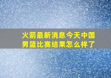 火箭最新消息今天中国男篮比赛结果怎么样了