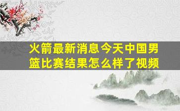 火箭最新消息今天中国男篮比赛结果怎么样了视频