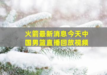 火箭最新消息今天中国男篮直播回放视频