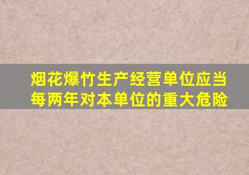 烟花爆竹生产经营单位应当每两年对本单位的重大危险