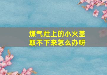 煤气灶上的小火盖取不下来怎么办呀