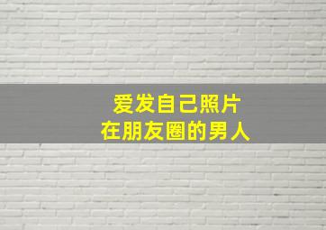 爱发自己照片在朋友圈的男人