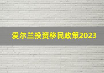 爱尔兰投资移民政策2023