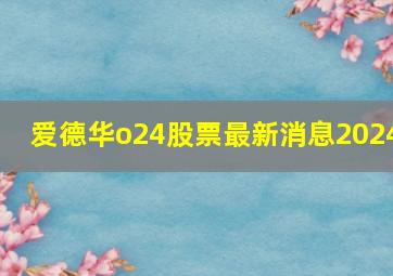 爱德华o24股票最新消息2024