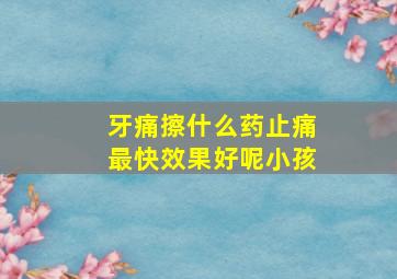 牙痛擦什么药止痛最快效果好呢小孩