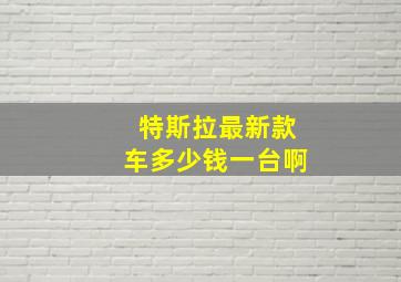 特斯拉最新款车多少钱一台啊