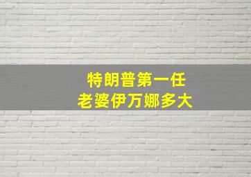 特朗普第一任老婆伊万娜多大