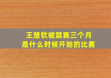 王楚钦被禁赛三个月是什么时候开始的比赛