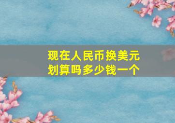 现在人民币换美元划算吗多少钱一个