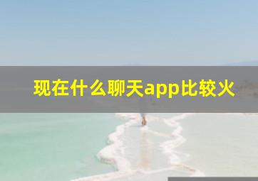 现在什么聊天app比较火