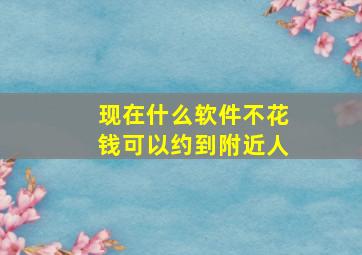 现在什么软件不花钱可以约到附近人