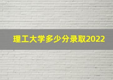 理工大学多少分录取2022