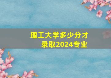 理工大学多少分才录取2024专业