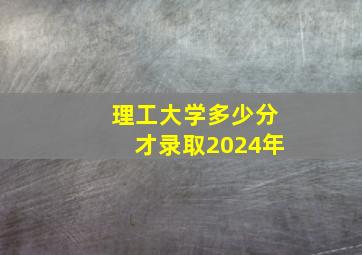 理工大学多少分才录取2024年