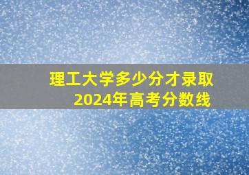 理工大学多少分才录取2024年高考分数线