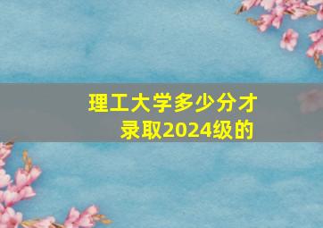 理工大学多少分才录取2024级的