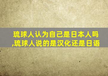 琉球人认为自己是日本人吗,琉球人说的是汉化还是日语