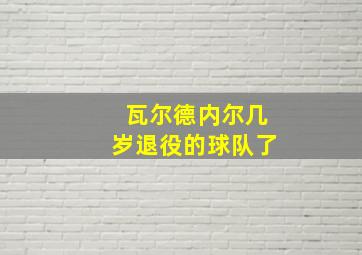 瓦尔德内尔几岁退役的球队了