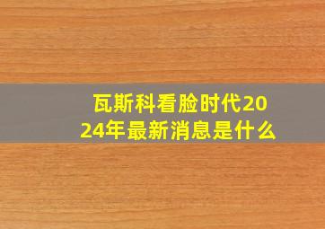 瓦斯科看脸时代2024年最新消息是什么