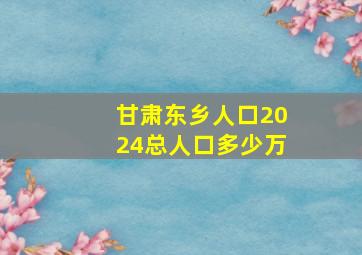 甘肃东乡人口2024总人口多少万