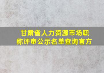 甘肃省人力资源市场职称评审公示名单查询官方