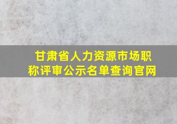 甘肃省人力资源市场职称评审公示名单查询官网