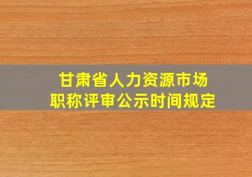 甘肃省人力资源市场职称评审公示时间规定