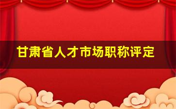 甘肃省人才市场职称评定