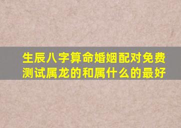 生辰八字算命婚姻配对免费测试属龙的和属什么的最好