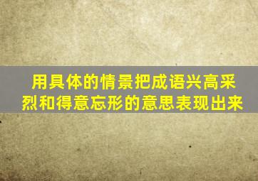 用具体的情景把成语兴高采烈和得意忘形的意思表现出来