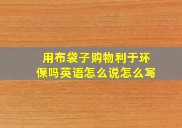 用布袋子购物利于环保吗英语怎么说怎么写