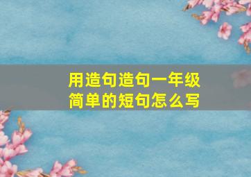 用造句造句一年级简单的短句怎么写