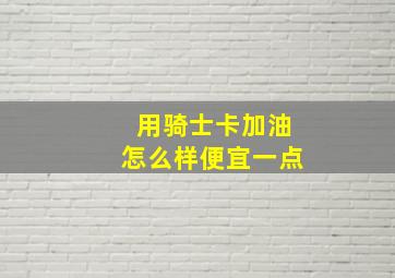 用骑士卡加油怎么样便宜一点