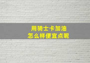 用骑士卡加油怎么样便宜点呢