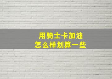 用骑士卡加油怎么样划算一些