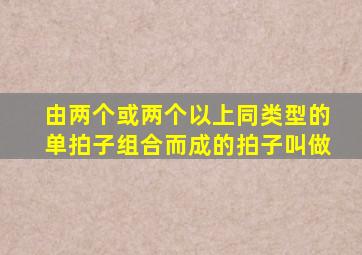 由两个或两个以上同类型的单拍子组合而成的拍子叫做