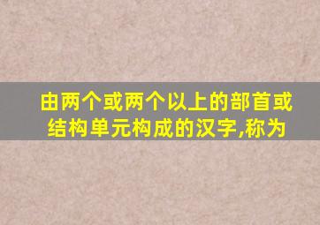 由两个或两个以上的部首或结构单元构成的汉字,称为