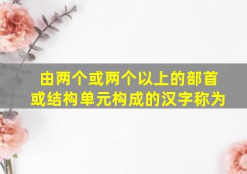 由两个或两个以上的部首或结构单元构成的汉字称为