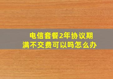 电信套餐2年协议期满不交费可以吗怎么办