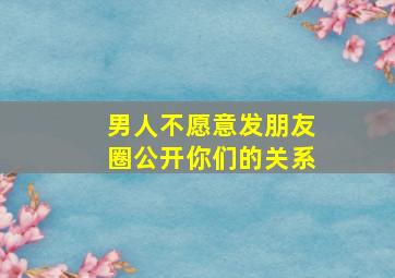 男人不愿意发朋友圈公开你们的关系