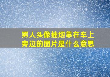 男人头像抽烟靠在车上旁边的图片是什么意思