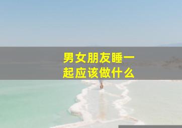 男女朋友睡一起应该做什么