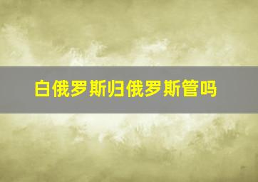 白俄罗斯归俄罗斯管吗