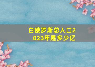 白俄罗斯总人口2023年是多少亿