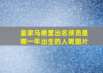 皇家马德里出名球员是哪一年出生的人呢图片