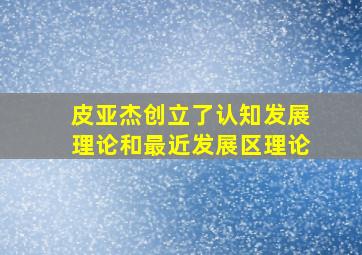 皮亚杰创立了认知发展理论和最近发展区理论