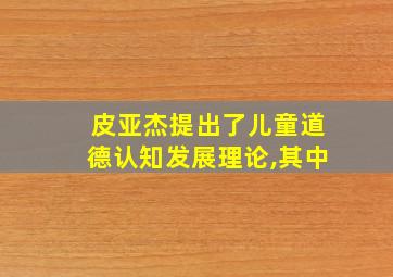 皮亚杰提出了儿童道德认知发展理论,其中