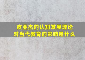 皮亚杰的认知发展理论对当代教育的影响是什么