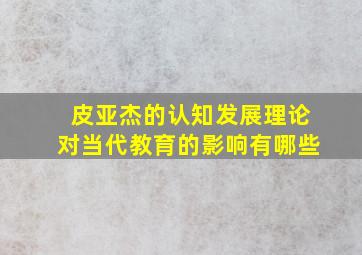 皮亚杰的认知发展理论对当代教育的影响有哪些